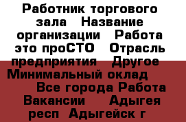 Работник торгового зала › Название организации ­ Работа-это проСТО › Отрасль предприятия ­ Другое › Минимальный оклад ­ 22 700 - Все города Работа » Вакансии   . Адыгея респ.,Адыгейск г.